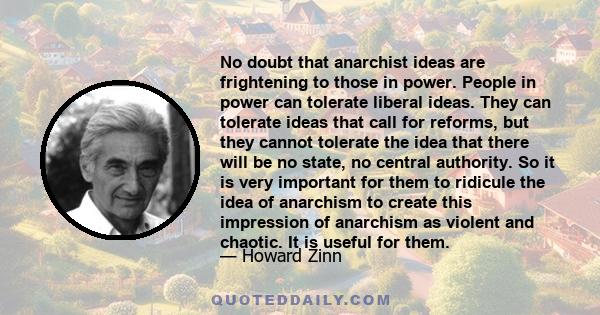 No doubt that anarchist ideas are frightening to those in power. People in power can tolerate liberal ideas. They can tolerate ideas that call for reforms, but they cannot tolerate the idea that there will be no state,