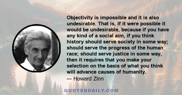 Objectivity is impossible and it is also undesirable. That is, if it were possible it would be undesirable, because if you have any kind of a social aim, if you think history should serve society in some way; should