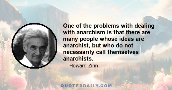 One of the problems with dealing with anarchism is that there are many people whose ideas are anarchist, but who do not necessarily call themselves anarchists.