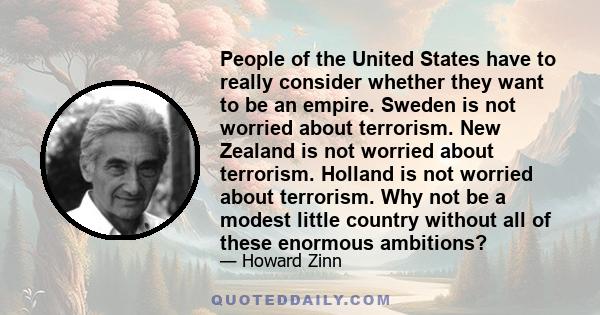 People of the United States have to really consider whether they want to be an empire. Sweden is not worried about terrorism. New Zealand is not worried about terrorism. Holland is not worried about terrorism. Why not