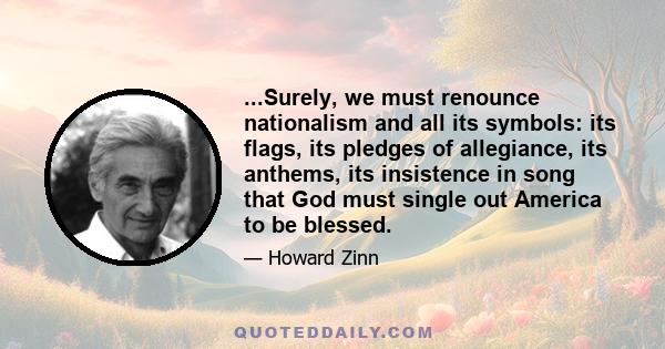 ...Surely, we must renounce nationalism and all its symbols: its flags, its pledges of allegiance, its anthems, its insistence in song that God must single out America to be blessed.