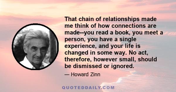 That chain of relationships made me think of how connections are made--you read a book, you meet a person, you have a single experience, and your life is changed in some way. No act, therefore, however small, should be