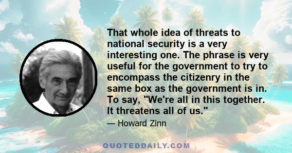 That whole idea of threats to national security is a very interesting one. The phrase is very useful for the government to try to encompass the citizenry in the same box as the government is in. To say, We're all in