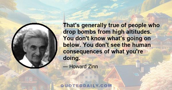 That's generally true of people who drop bombs from high altitudes. You don't know what's going on below. You don't see the human consequences of what you're doing.