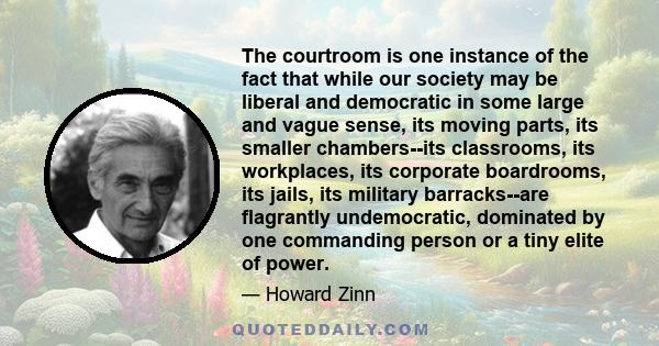 The courtroom is one instance of the fact that while our society may be liberal and democratic in some large and vague sense, its moving parts, its smaller chambers--its classrooms, its workplaces, its corporate