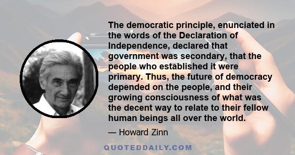 The democratic principle, enunciated in the words of the Declaration of Independence, declared that government was secondary, that the people who established it were primary. Thus, the future of democracy depended on