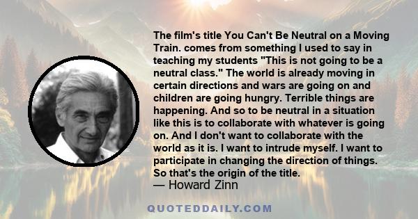 The film's title You Can't Be Neutral on a Moving Train. comes from something I used to say in teaching my students This is not going to be a neutral class. The world is already moving in certain directions and wars are 