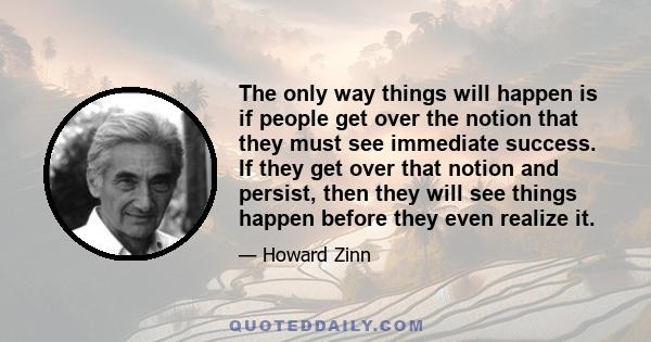 The only way things will happen is if people get over the notion that they must see immediate success. If they get over that notion and persist, then they will see things happen before they even realize it.