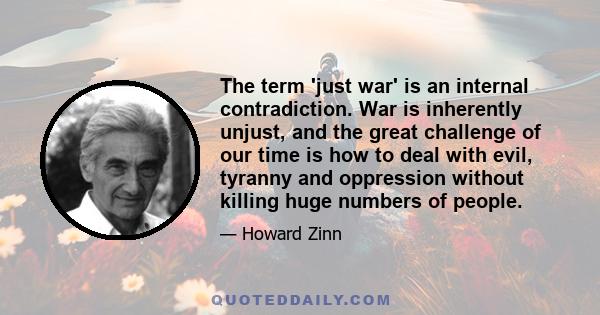 The term 'just war' is an internal contradiction. War is inherently unjust, and the great challenge of our time is how to deal with evil, tyranny and oppression without killing huge numbers of people.