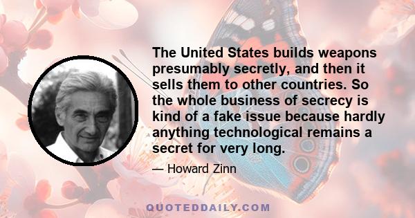 The United States builds weapons presumably secretly, and then it sells them to other countries. So the whole business of secrecy is kind of a fake issue because hardly anything technological remains a secret for very