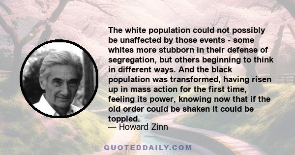 The white population could not possibly be unaffected by those events - some whites more stubborn in their defense of segregation, but others beginning to think in different ways. And the black population was