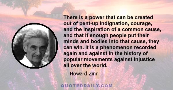 There is a power that can be created out of pent-up indignation, courage, and the inspiration of a common cause, and that if enough people put their minds and bodies into that cause, they can win. It is a phenomenon