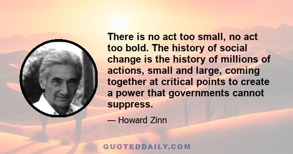 There is no act too small, no act too bold. The history of social change is the history of millions of actions, small and large, coming together at critical points to create a power that governments cannot suppress.