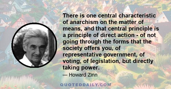 There is one central characteristic of anarchism on the matter of means, and that central principle is a principle of direct action - of not going through the forms that the society offers you, of representative