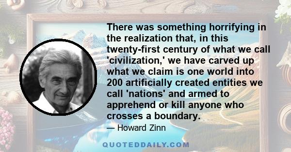 There was something horrifying in the realization that, in this twenty-first century of what we call 'civilization,' we have carved up what we claim is one world into 200 artificially created entities we call 'nations'