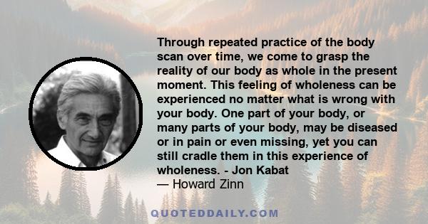 Through repeated practice of the body scan over time, we come to grasp the reality of our body as whole in the present moment. This feeling of wholeness can be experienced no matter what is wrong with your body. One