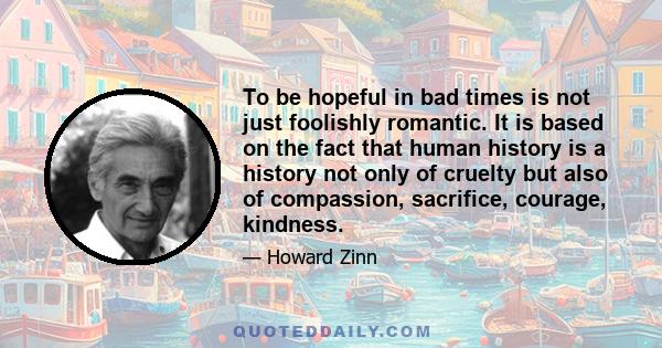 To be hopeful in bad times is not just foolishly romantic. It is based on the fact that human history is a history not only of cruelty but also of compassion, sacrifice, courage, kindness.