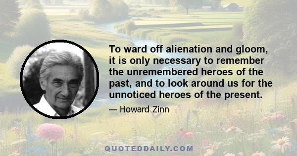 To ward off alienation and gloom, it is only necessary to remember the unremembered heroes of the past, and to look around us for the unnoticed heroes of the present.