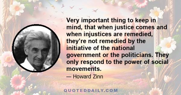 Very important thing to keep in mind, that when justice comes and when injustices are remedied, they’re not remedied by the initiative of the national government or the politicians. They only respond to the power of