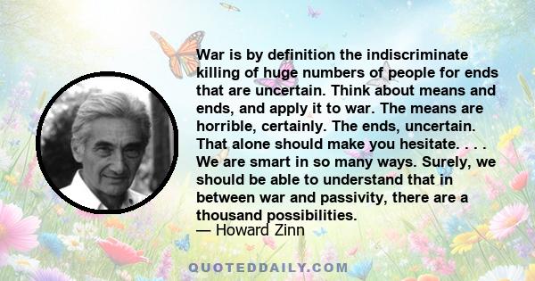 War is by definition the indiscriminate killing of huge numbers of people for ends that are uncertain. Think about means and ends, and apply it to war. The means are horrible, certainly. The ends, uncertain. That alone