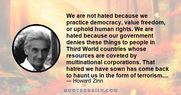 We are not hated because we practice democracy, value freedom, or uphold human rights. We are hated because our government denies these things to people in Third World countries whose resources are coveted by