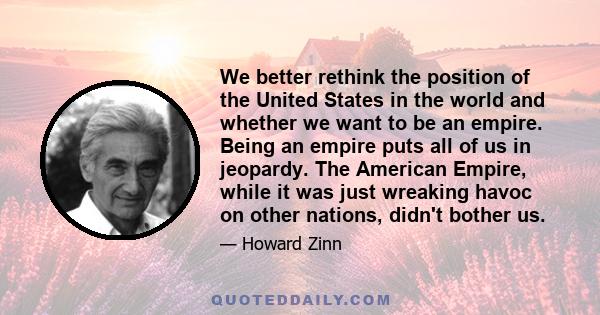 We better rethink the position of the United States in the world and whether we want to be an empire. Being an empire puts all of us in jeopardy. The American Empire, while it was just wreaking havoc on other nations,