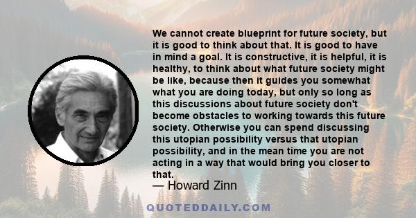 We cannot create blueprint for future society, but it is good to think about that. It is good to have in mind a goal. It is constructive, it is helpful, it is healthy, to think about what future society might be like,