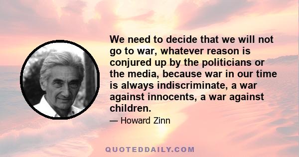 We need to decide that we will not go to war, whatever reason is conjured up by the politicians or the media, because war in our time is always indiscriminate, a war against innocents, a war against children.