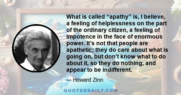 What is called “apathy” is, I believe, a feeling of helplessness on the part of the ordinary citizen, a feeling of impotence in the face of enormous power. It’s not that people are apathetic; they do care about what is