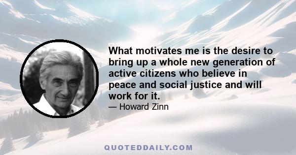 What motivates me is the desire to bring up a whole new generation of active citizens who believe in peace and social justice and will work for it.