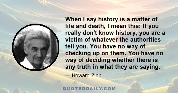 When I say history is a matter of life and death, I mean this: If you really don't know history, you are a victim of whatever the authorities tell you. You have no way of checking up on them. You have no way of deciding 