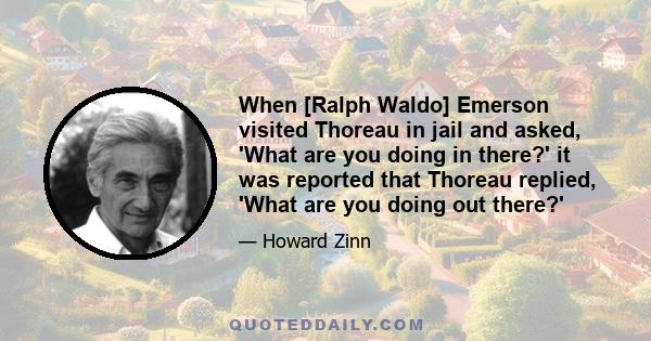 When [Ralph Waldo] Emerson visited Thoreau in jail and asked, 'What are you doing in there?' it was reported that Thoreau replied, 'What are you doing out there?'