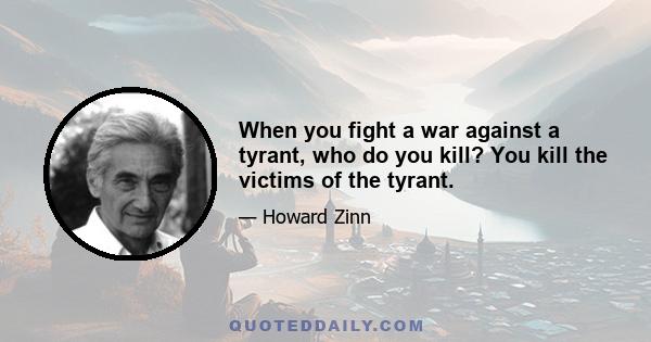 When you fight a war against a tyrant, who do you kill? You kill the victims of the tyrant.