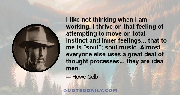 I like not thinking when I am working. I thrive on that feeling of attempting to move on total instinct and inner feelings... that to me is soul; soul music. Almost everyone else uses a great deal of thought