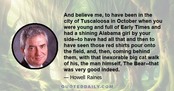 And believe me, to have been in the city of Tuscaloosa in October when you were young and full of Early Times and had a shining Alabama girl by your side--to have had all that and then to have seen those red shirts pour 