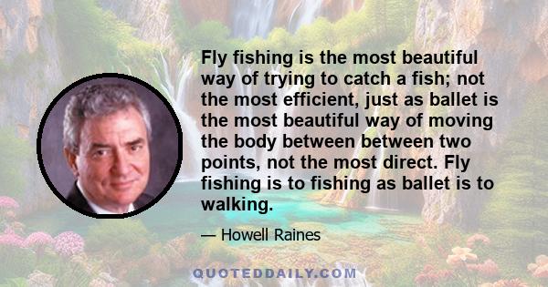 Fly fishing is the most beautiful way of trying to catch a fish; not the most efficient, just as ballet is the most beautiful way of moving the body between between two points, not the most direct. Fly fishing is to