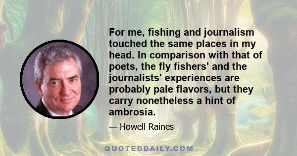 For me, fishing and journalism touched the same places in my head. In comparison with that of poets, the fly fishers' and the journalists' experiences are probably pale flavors, but they carry nonetheless a hint of