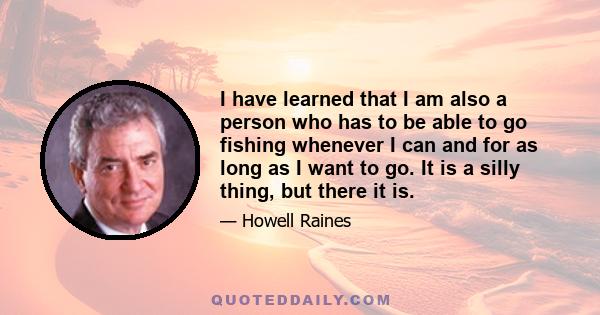 I have learned that I am also a person who has to be able to go fishing whenever I can and for as long as I want to go. It is a silly thing, but there it is.