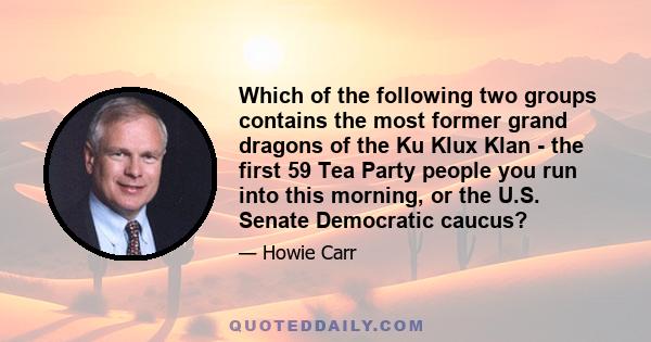 Which of the following two groups contains the most former grand dragons of the Ku Klux Klan - the first 59 Tea Party people you run into this morning, or the U.S. Senate Democratic caucus?