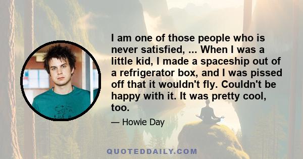 I am one of those people who is never satisfied, ... When I was a little kid, I made a spaceship out of a refrigerator box, and I was pissed off that it wouldn't fly. Couldn't be happy with it. It was pretty cool, too.