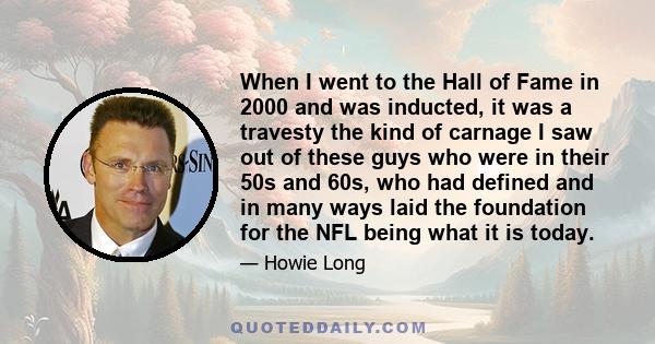 When I went to the Hall of Fame in 2000 and was inducted, it was a travesty the kind of carnage I saw out of these guys who were in their 50s and 60s, who had defined and in many ways laid the foundation for the NFL