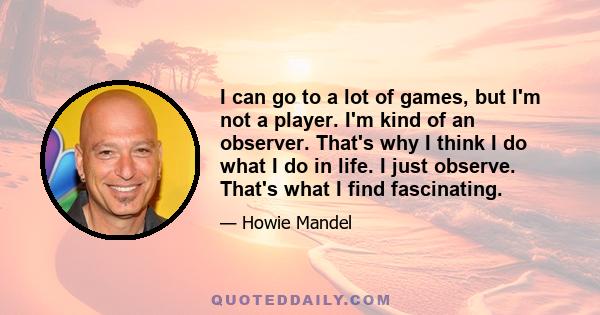 I can go to a lot of games, but I'm not a player. I'm kind of an observer. That's why I think I do what I do in life. I just observe. That's what I find fascinating.