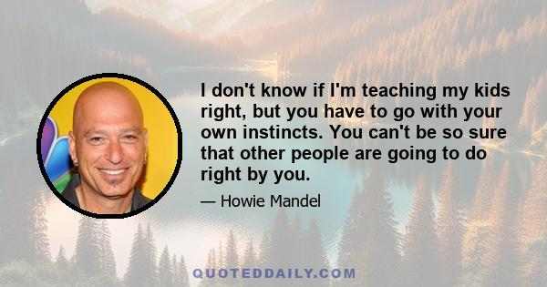 I don't know if I'm teaching my kids right, but you have to go with your own instincts. You can't be so sure that other people are going to do right by you.