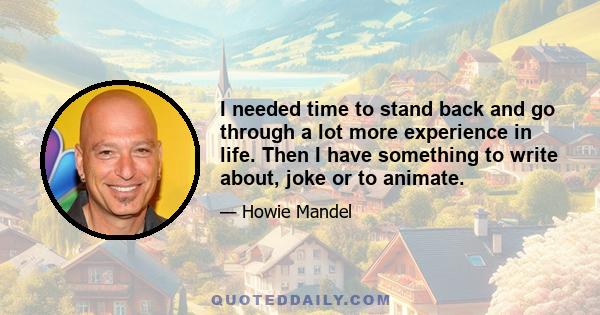 I needed time to stand back and go through a lot more experience in life. Then I have something to write about, joke or to animate.