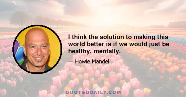 I think the solution to making this world better is if we would just be healthy, mentally.