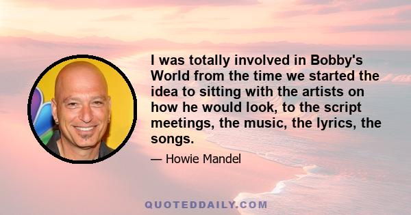 I was totally involved in Bobby's World from the time we started the idea to sitting with the artists on how he would look, to the script meetings, the music, the lyrics, the songs.