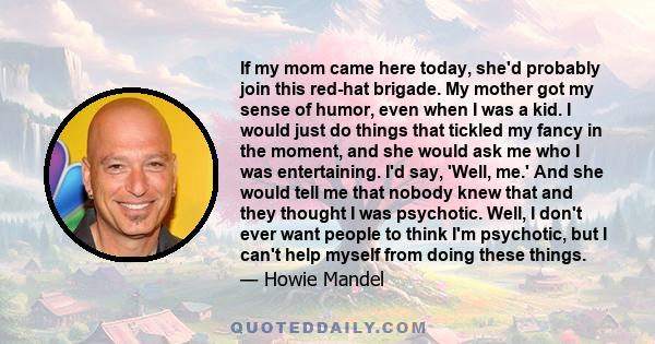 If my mom came here today, she'd probably join this red-hat brigade. My mother got my sense of humor, even when I was a kid. I would just do things that tickled my fancy in the moment, and she would ask me who I was