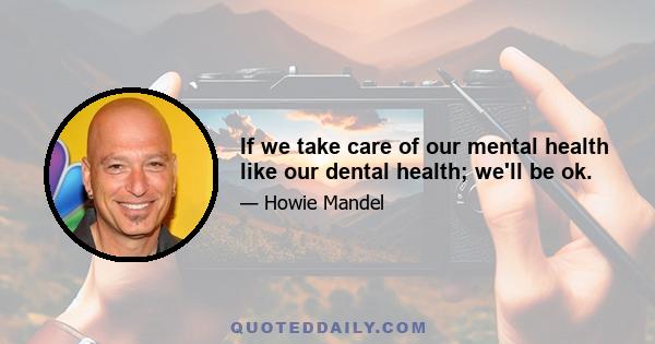 If we take care of our mental health like our dental health; we'll be ok.