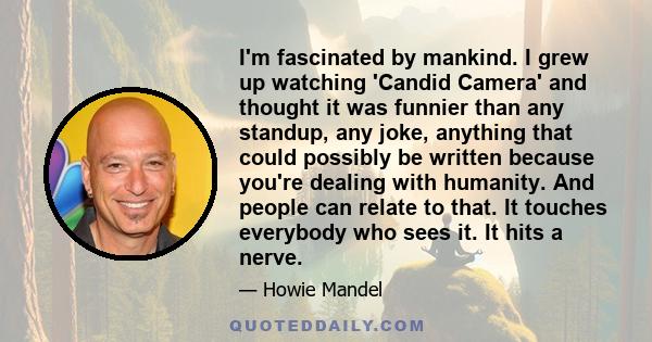 I'm fascinated by mankind. I grew up watching 'Candid Camera' and thought it was funnier than any standup, any joke, anything that could possibly be written because you're dealing with humanity. And people can relate to 