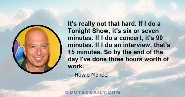 It's really not that hard. If I do a Tonight Show, it's six or seven minutes. If I do a concert, it's 90 minutes. If I do an interview, that's 15 minutes. So by the end of the day I've done three hours worth of work.